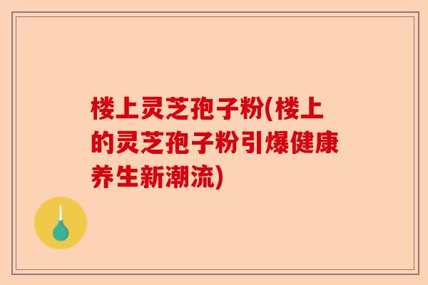 楼上灵芝孢子粉(楼上的灵芝孢子粉引爆健康养生新潮流)-第1张图片-卓越灵芝孢子粉 楼上灵芝孢子粉(楼上的灵芝孢子粉引爆健康养生新潮流)-第1张图片-卓越灵芝孢子粉