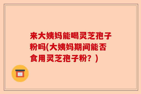 来大姨妈能喝灵芝孢子粉吗(大姨妈期间能否食用灵芝孢子粉?)-第1张图片-卓越灵芝孢子粉 来大姨妈能喝灵芝孢子粉吗(大姨妈期间能否食用灵芝孢子粉?)-第1张图片-卓越灵芝孢子粉