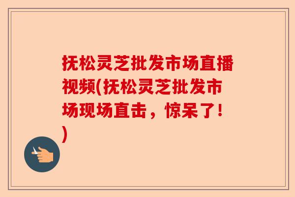 抚松灵芝批发市场直播视频(抚松灵芝批发市场现场直击,惊呆了!)-第1张图片-卓越灵芝孢子粉 抚松灵芝批发市场直播视频(抚松灵芝批发市场现场直击,惊呆了!)-第1张图片-卓越灵芝孢子粉