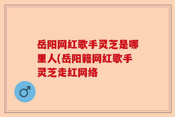 岳阳网红歌手灵芝是哪里人(岳阳籍网红歌手灵芝走红网络-第1张图片-卓越灵芝孢子粉