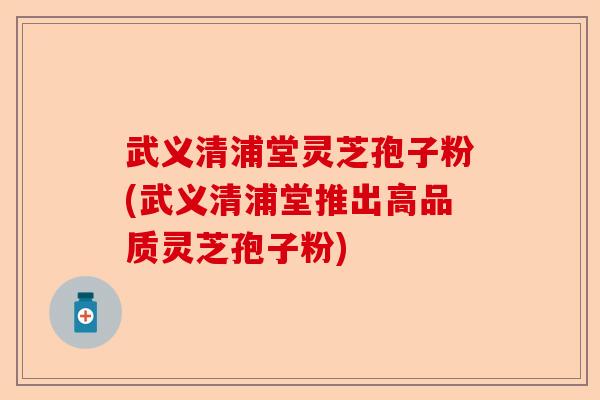 武义清浦堂灵芝孢子粉(武义清浦堂推出高品质灵芝孢子粉)-第1张图片-卓越灵芝孢子粉 武义清浦堂灵芝孢子粉(武义清浦堂推出高品质灵芝孢子粉)-第1张图片-卓越灵芝孢子粉