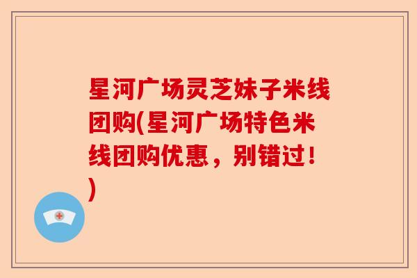 星河广场灵芝妹子米线团购(星河广场特色米线团购优惠，别错过！)-第1张图片-卓越灵芝孢子粉