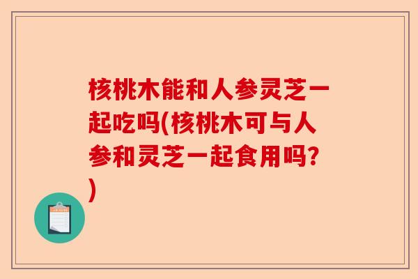 核桃木能和人参灵芝一起吃吗(核桃木可与人参和灵芝一起食用吗?)-第1张图片-卓越灵芝孢子粉 核桃木能和人参灵芝一起吃吗(核桃木可与人参和灵芝一起食用吗?)-第1张图片-卓越灵芝孢子粉