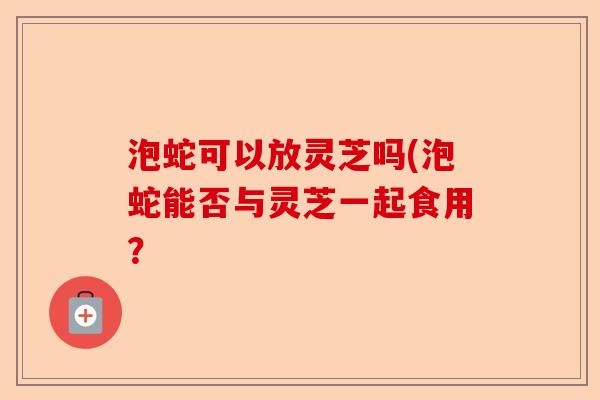 泡蛇可以放灵芝吗(泡蛇能否与灵芝一起食用?-第1张图片-卓越灵芝孢子粉 泡蛇可以放灵芝吗(泡蛇能否与灵芝一起食用?-第1张图片-卓越灵芝孢子粉