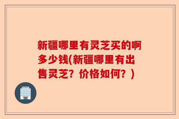 新疆哪里有灵芝买的啊多少钱(新疆哪里有出售灵芝?价格如何?)-第1张图片-卓越灵芝孢子粉 新疆哪里有灵芝买的啊多少钱(新疆哪里有出售灵芝?价格如何?)-第1张图片-卓越灵芝孢子粉