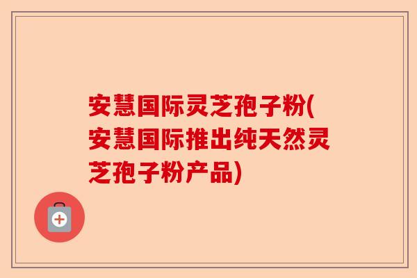 安慧国际灵芝孢子粉(安慧国际推出纯天然灵芝孢子粉产品)-第1张图片-卓越灵芝孢子粉 安慧国际灵芝孢子粉(安慧国际推出纯天然灵芝孢子粉产品)-第1张图片-卓越灵芝孢子粉