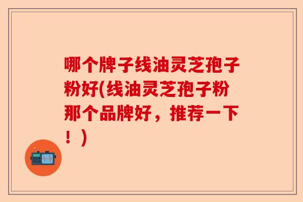 哪个牌子线油灵芝孢子粉好(线油灵芝孢子粉那个品牌好，推荐一下！)-第1张图片-卓越灵芝孢子粉