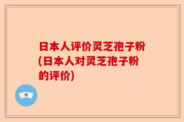 日本人评价灵芝孢子粉(日本人对灵芝孢子粉的评价)-第1张图片-卓越灵芝孢子粉 日本人评价灵芝孢子粉(日本人对灵芝孢子粉的评价)-第1张图片-卓越灵芝孢子粉