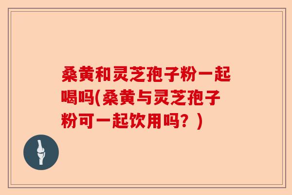 桑黄和灵芝孢子粉一起喝吗(桑黄与灵芝孢子粉可一起饮用吗?)-第1张图片-卓越灵芝孢子粉 桑黄和灵芝孢子粉一起喝吗(桑黄与灵芝孢子粉可一起饮用吗?)-第1张图片-卓越灵芝孢子粉