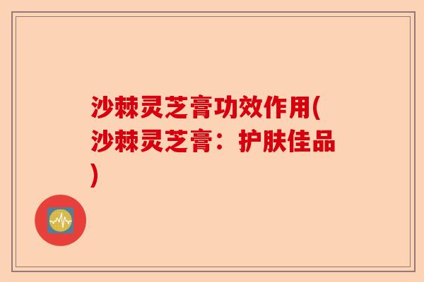 沙棘灵芝膏功效作用(沙棘灵芝膏:护肤佳品)-第1张图片-卓越灵芝孢子粉 沙棘灵芝膏功效作用(沙棘灵芝膏:护肤佳品)-第1张图片-卓越灵芝孢子粉