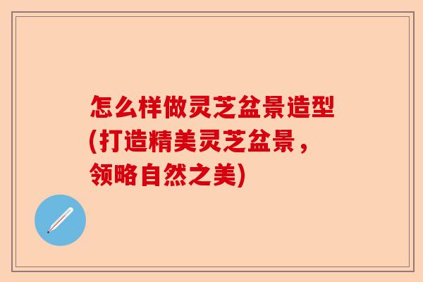 怎么样做灵芝盆景造型(打造精美灵芝盆景，领略自然之美)-第1张图片-卓越灵芝孢子粉