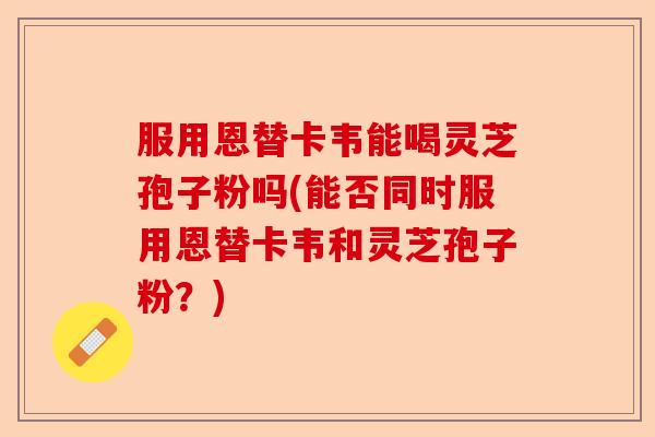服用恩替卡韦能喝灵芝孢子粉吗(能否同时服用恩替卡韦和灵芝孢子粉？)-第1张图片-卓越灵芝孢子粉