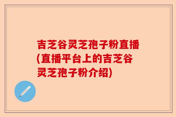 吉芝谷灵芝孢子粉直播(直播平台上的吉芝谷灵芝孢子粉介绍)-第1张图片-卓越灵芝孢子粉 吉芝谷灵芝孢子粉直播(直播平台上的吉芝谷灵芝孢子粉介绍)-第1张图片-卓越灵芝孢子粉