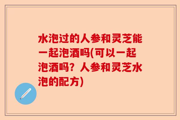 水泡过的人参和灵芝能一起泡酒吗(可以一起泡酒吗？人参和灵芝水泡的配方)-第1张图片-卓越灵芝孢子粉