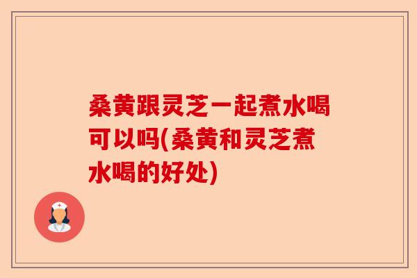 桑黄跟灵芝一起煮水喝可以吗(桑黄和灵芝煮水喝的好处)-第1张图片-卓越灵芝孢子粉