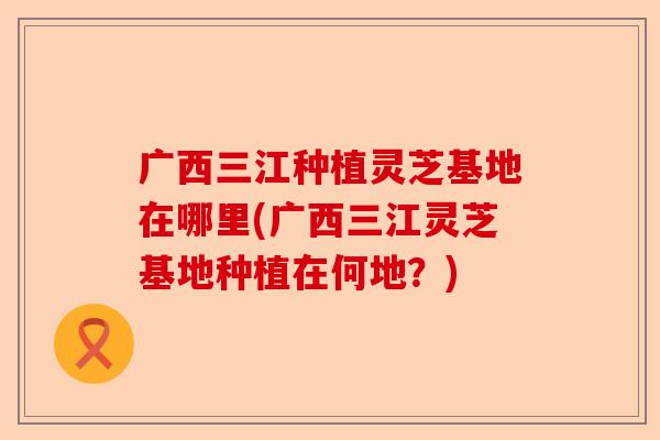 广西三江种植灵芝基地在哪里(广西三江灵芝基地种植在何地?)-第1张图片-卓越灵芝孢子粉 广西三江种植灵芝基地在哪里(广西三江灵芝基地种植在何地?)-第1张图片-卓越灵芝孢子粉