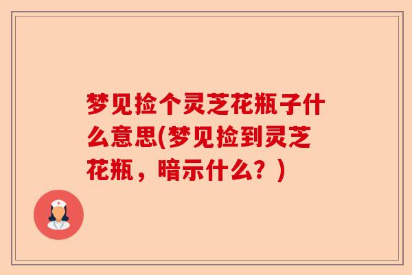 梦见捡个灵芝花瓶子什么意思(梦见捡到灵芝花瓶,暗示什么?)-第1张图片-卓越灵芝孢子粉 梦见捡个灵芝花瓶子什么意思(梦见捡到灵芝花瓶,暗示什么?)-第1张图片-卓越灵芝孢子粉