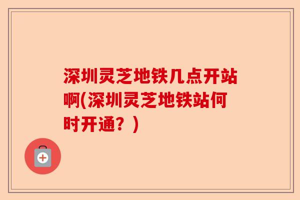 深圳灵芝地铁几点开站啊(深圳灵芝地铁站何时开通?)-第1张图片-卓越灵芝孢子粉 深圳灵芝地铁几点开站啊(深圳灵芝地铁站何时开通?)-第1张图片-卓越灵芝孢子粉
