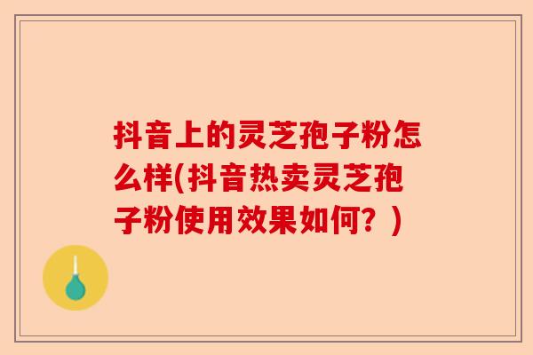 抖音上的灵芝孢子粉怎么样(抖音热卖灵芝孢子粉使用效果如何？)-第1张图片-卓越灵芝孢子粉
