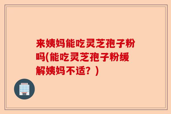 来姨妈能吃灵芝孢子粉吗(能吃灵芝孢子粉缓解姨妈不适?)-第1张图片-卓越灵芝孢子粉 来姨妈能吃灵芝孢子粉吗(能吃灵芝孢子粉缓解姨妈不适?)-第1张图片-卓越灵芝孢子粉
