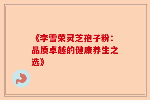 《李雪荣灵芝孢子粉:品质卓越的健康养生之选》-第1张图片-卓越灵芝孢子粉 《李雪荣灵芝孢子粉:品质卓越的健康养生之选》-第1张图片-卓越灵芝孢子粉