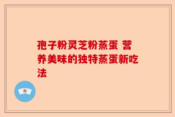 孢子粉灵芝粉蒸蛋 营养美味的独特蒸蛋新吃法-第1张图片-卓越灵芝孢子粉