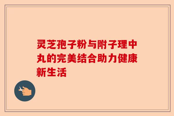 灵芝孢子粉与附子理中丸的完美结合助力健康新生活-第1张图片-卓越灵芝孢子粉 灵芝孢子粉与附子理中丸的完美结合助力健康新生活-第1张图片-卓越灵芝孢子粉