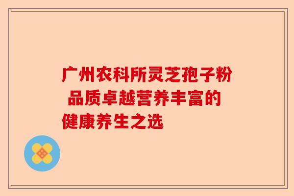 广州农科所灵芝孢子粉 品质卓越营养丰富的健康养生之选-第1张图片-卓越灵芝孢子粉 广州农科所灵芝孢子粉 品质卓越营养丰富的健康养生之选-第1张图片-卓越灵芝孢子粉