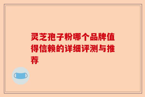 灵芝孢子粉哪个品牌值得信赖的详细评测与推荐-第1张图片-卓越灵芝孢子粉