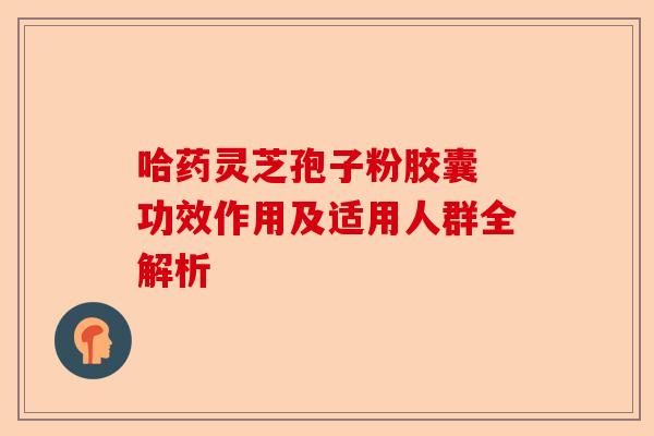 哈药灵芝孢子粉胶囊 功效作用及适用人群全解析-第1张图片-卓越灵芝孢子粉