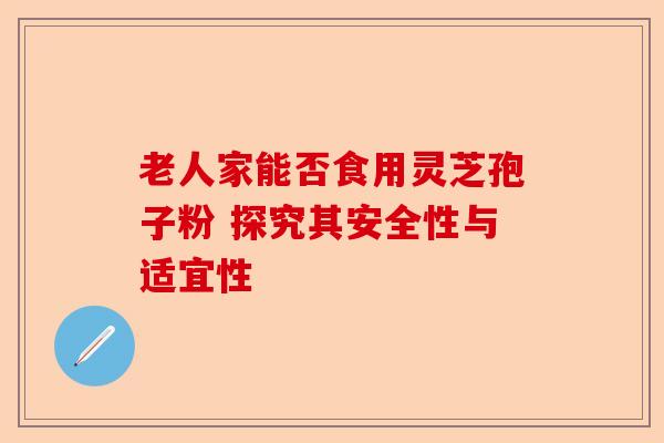 老人家能否食用灵芝孢子粉 探究其安全性与适宜性-第1张图片-卓越灵芝孢子粉 老人家能否食用灵芝孢子粉 探究其安全性与适宜性-第1张图片-卓越灵芝孢子粉