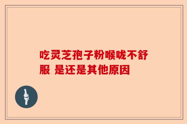吃灵芝孢子粉喉咙不舒服 是还是其他原因-第1张图片-卓越灵芝孢子粉 吃灵芝孢子粉喉咙不舒服 是还是其他原因-第1张图片-卓越灵芝孢子粉