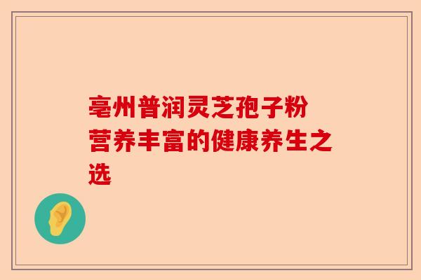 亳州普润灵芝孢子粉 营养丰富的健康养生之选-第1张图片-卓越灵芝孢子粉 亳州普润灵芝孢子粉 营养丰富的健康养生之选-第1张图片-卓越灵芝孢子粉