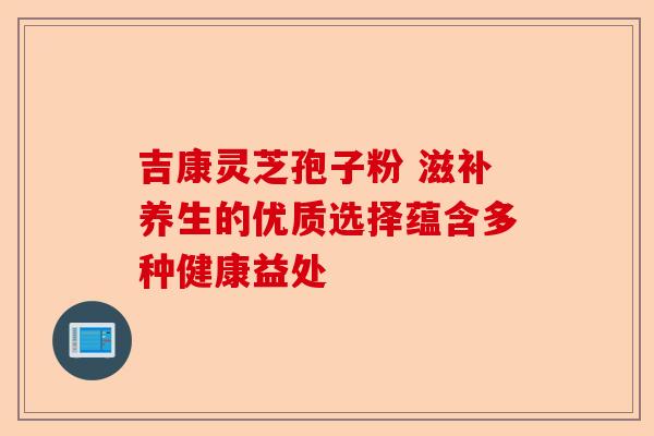 吉康灵芝孢子粉 滋补养生的优质选择蕴含多种健康益处-第1张图片-卓越灵芝孢子粉 吉康灵芝孢子粉 滋补养生的优质选择蕴含多种健康益处-第1张图片-卓越灵芝孢子粉
