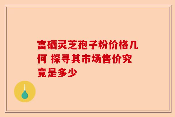 富硒灵芝孢子粉价格几何 探寻其市场售价究竟是多少-第1张图片-卓越灵芝孢子粉 富硒灵芝孢子粉价格几何 探寻其市场售价究竟是多少-第1张图片-卓越灵芝孢子粉
