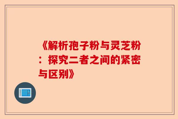 《解析孢子粉与灵芝粉:探究二者之间的紧密与区别》-第1张图片-卓越灵芝孢子粉 《解析孢子粉与灵芝粉:探究二者之间的紧密与区别》-第1张图片-卓越灵芝孢子粉