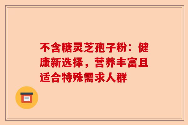 不含糖灵芝孢子粉：健康新选择，营养丰富且适合特殊需求人群-第1张图片-卓越灵芝孢子粉