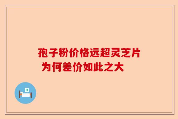 孢子粉价格远超灵芝片 为何差价如此之大-第1张图片-卓越灵芝孢子粉 孢子粉价格远超灵芝片 为何差价如此之大-第1张图片-卓越灵芝孢子粉