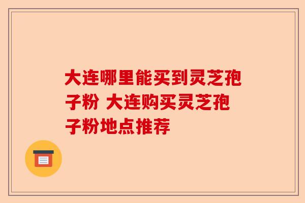 大连哪里能买到灵芝孢子粉 大连购买灵芝孢子粉地点推荐-第1张图片-卓越灵芝孢子粉 大连哪里能买到灵芝孢子粉 大连购买灵芝孢子粉地点推荐-第1张图片-卓越灵芝孢子粉
