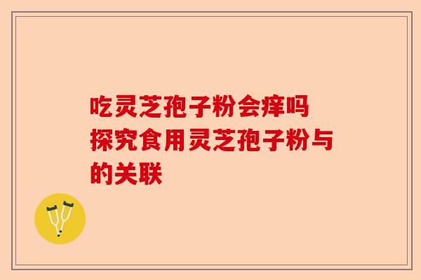 吃灵芝孢子粉会痒吗 探究食用灵芝孢子粉与的关联-第1张图片-卓越灵芝孢子粉 吃灵芝孢子粉会痒吗 探究食用灵芝孢子粉与的关联-第1张图片-卓越灵芝孢子粉