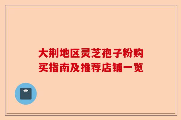 大荆地区灵芝孢子粉购买指南及推荐店铺一览-第1张图片-卓越灵芝孢子粉 大荆地区灵芝孢子粉购买指南及推荐店铺一览-第1张图片-卓越灵芝孢子粉