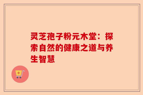 灵芝孢子粉元木堂:探索自然的健康之道与养生智慧-第1张图片-卓越灵芝孢子粉 灵芝孢子粉元木堂:探索自然的健康之道与养生智慧-第1张图片-卓越灵芝孢子粉