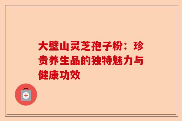 大壁山灵芝孢子粉:珍贵养生品的独特魅力与健康功效-第1张图片-卓越灵芝孢子粉 大壁山灵芝孢子粉:珍贵养生品的独特魅力与健康功效-第1张图片-卓越灵芝孢子粉