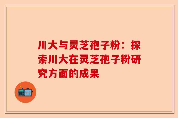 川大与灵芝孢子粉：探索川大在灵芝孢子粉研究方面的成果-第1张图片-卓越灵芝孢子粉