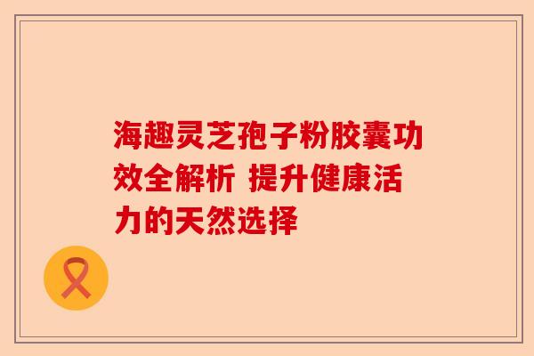 海趣灵芝孢子粉胶囊功效全解析 提升健康活力的天然选择-第1张图片-卓越灵芝孢子粉
