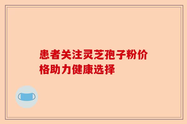患者关注灵芝孢子粉价格助力健康选择-第1张图片-卓越灵芝孢子粉