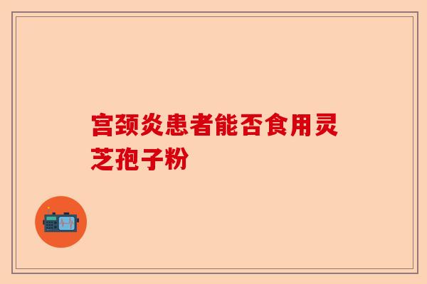 宫颈炎患者能否食用灵芝孢子粉-第1张图片-卓越灵芝孢子粉