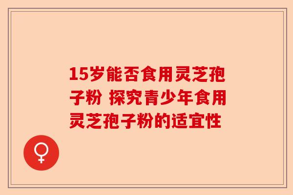15岁能否食用灵芝孢子粉 探究青少年食用灵芝孢子粉的适宜性-第1张图片-卓越灵芝孢子粉 15岁能否食用灵芝孢子粉 探究青少年食用灵芝孢子粉的适宜性-第1张图片-卓越灵芝孢子粉