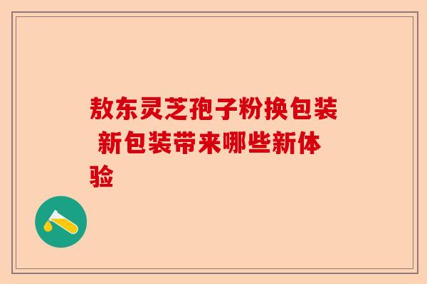 敖东灵芝孢子粉换包装 新包装带来哪些新体验-第1张图片-卓越灵芝孢子粉 敖东灵芝孢子粉换包装 新包装带来哪些新体验-第1张图片-卓越灵芝孢子粉