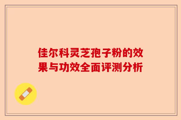 佳尔科灵芝孢子粉的效果与功效全面评测分析-第1张图片-卓越灵芝孢子粉